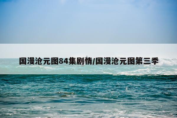 国漫沧元图84集剧情/国漫沧元图第三季
