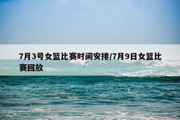 7月3号女篮比赛时间安排/7月9日女篮比赛回放
