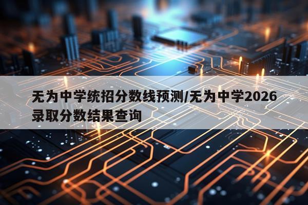 无为中学统招分数线预测/无为中学2026录取分数结果查询