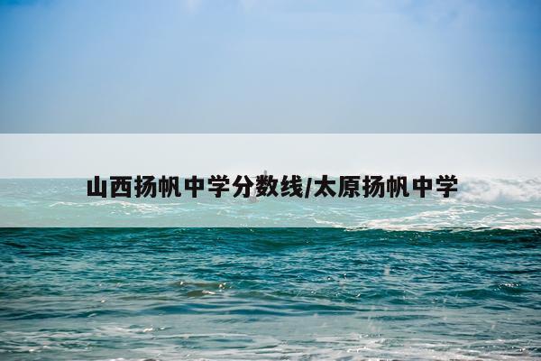 山西扬帆中学分数线/太原扬帆中学