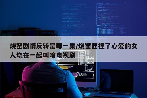烧窑剧情反转是哪一集/烧窑匠捏了心爱的女人烧在一起叫啥电视剧