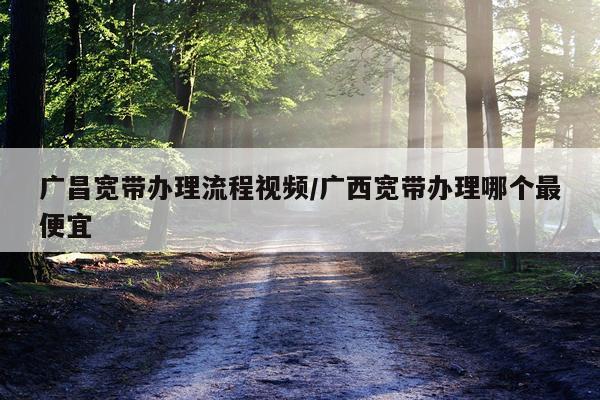 广昌宽带办理流程视频/广西宽带办理哪个最便宜