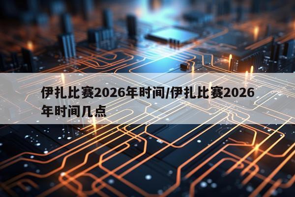 伊扎比赛2026年时间/伊扎比赛2026年时间几点