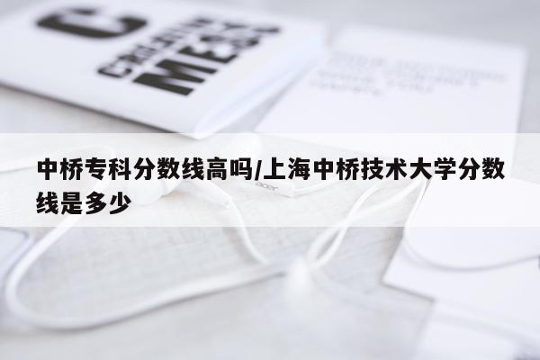 中桥专科分数线高吗/上海中桥技术大学分数线是多少
