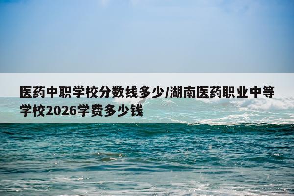 医药中职学校分数线多少/湖南医药职业中等学校2026学费多少钱