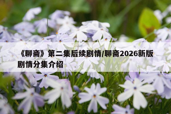 《聊斋》第二集后续剧情/聊斋2026新版剧情分集介绍