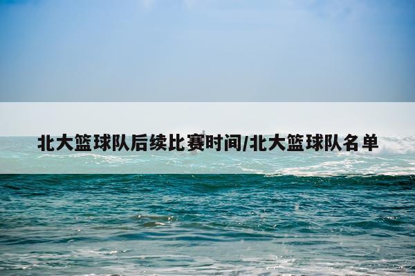 北大篮球队后续比赛时间/北大篮球队名单