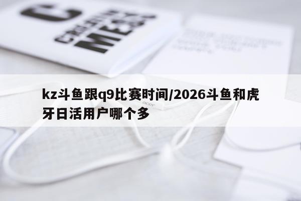 kz斗鱼跟q9比赛时间/2026斗鱼和虎牙日活用户哪个多
