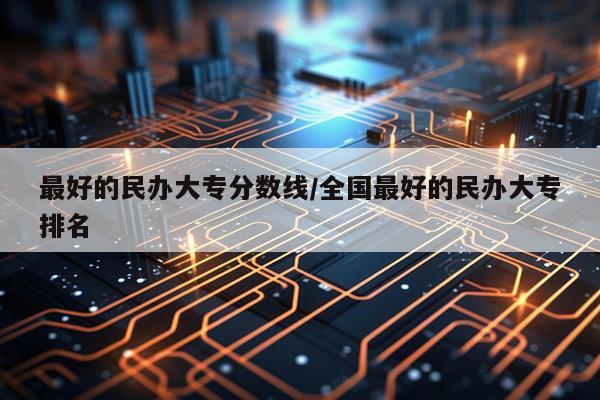 最好的民办大专分数线/全国最好的民办大专排名