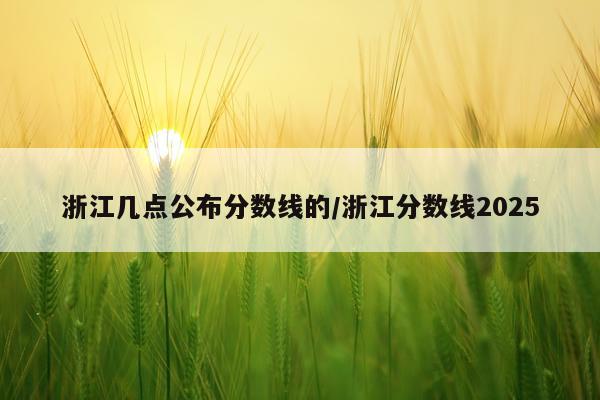 浙江几点公布分数线的/浙江分数线2025
