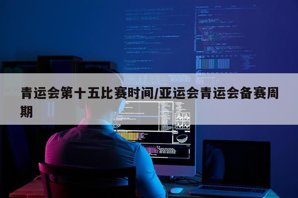 青运会第十五比赛时间/亚运会青运会备赛周期