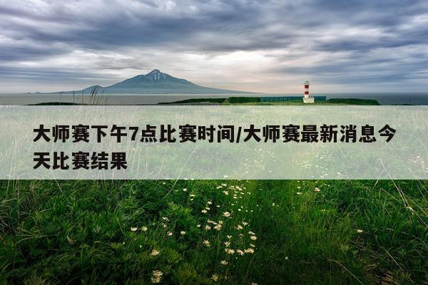 大师赛下午7点比赛时间/大师赛最新消息今天比赛结果