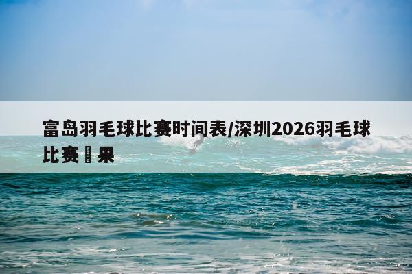 富岛羽毛球比赛时间表/深圳2026羽毛球比赛賽果