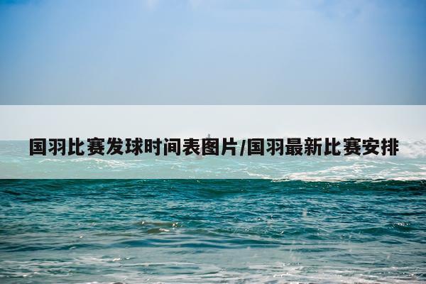 国羽比赛发球时间表图片/国羽最新比赛安排