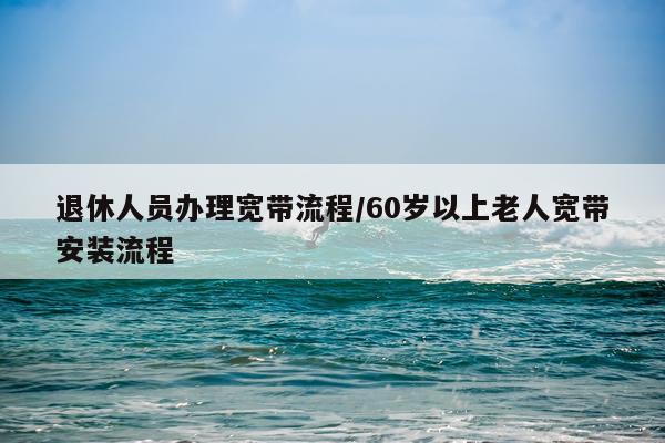 退休人员办理宽带流程/60岁以上老人宽带安装流程