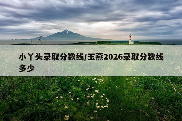 小丫头录取分数线/玉燕2026录取分数线多少