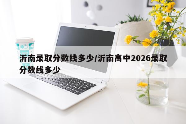 沂南录取分数线多少/沂南高中2026录取分数线多少