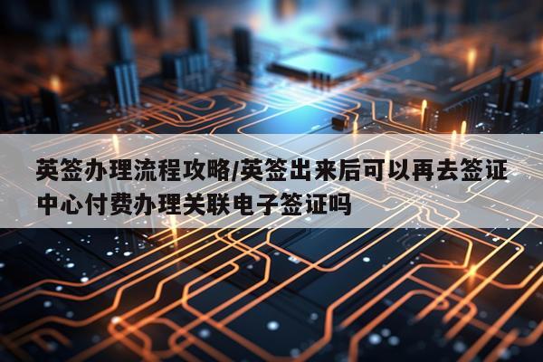英签办理流程攻略/英签出来后可以再去签证中心付费办理关联电子签证吗
